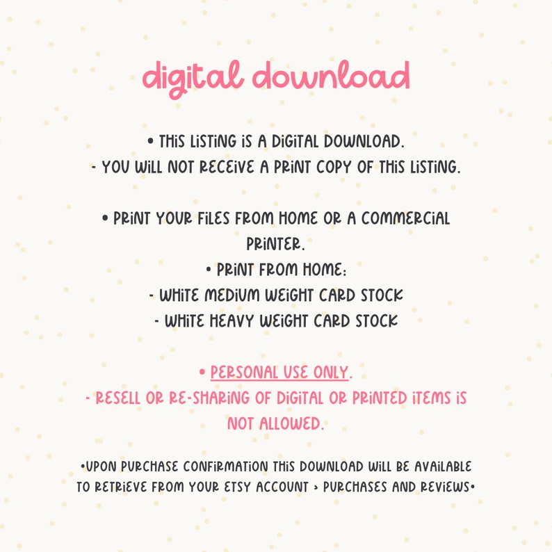 May include: Text on a white background with pink polka dots. The text reads: "digital download"  "This listing is a digital download. You will not receive a print copy of this listing."  "Print your files from home or a commercial printer."  "Print from home: White medium weight card stock - White heavy weight card stock"  "Personal use only. Resell or re-sharing of digital or printed items is not allowed."  "Upon purchase confirmation this download will be available to retrieve from your Etsy account > Purchases and Reviews."