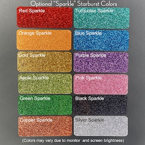 May include: A chart of 12 different colors of glitter, labeled with the color and the word "Sparkle". The colors are red, turquoise, orange, blue, gold, purple, apple green, pink, green, black, copper, and silver. The text "Optional "Sparkle" Starburst Colors" is at the top of the chart. The text "(Colors may vary due to monitor and screen brightness)" is at the bottom of the chart.