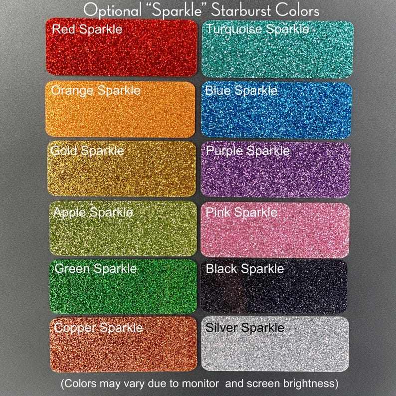 May include: A chart of 12 different colors of glitter, labeled with the color and the word "Sparkle". The colors are red, turquoise, orange, blue, gold, purple, apple green, pink, green, black, copper, and silver. The text "Optional "Sparkle" Starburst Colors" is at the top of the chart. The text "(Colors may vary due to monitor and screen brightness)" is at the bottom of the chart.