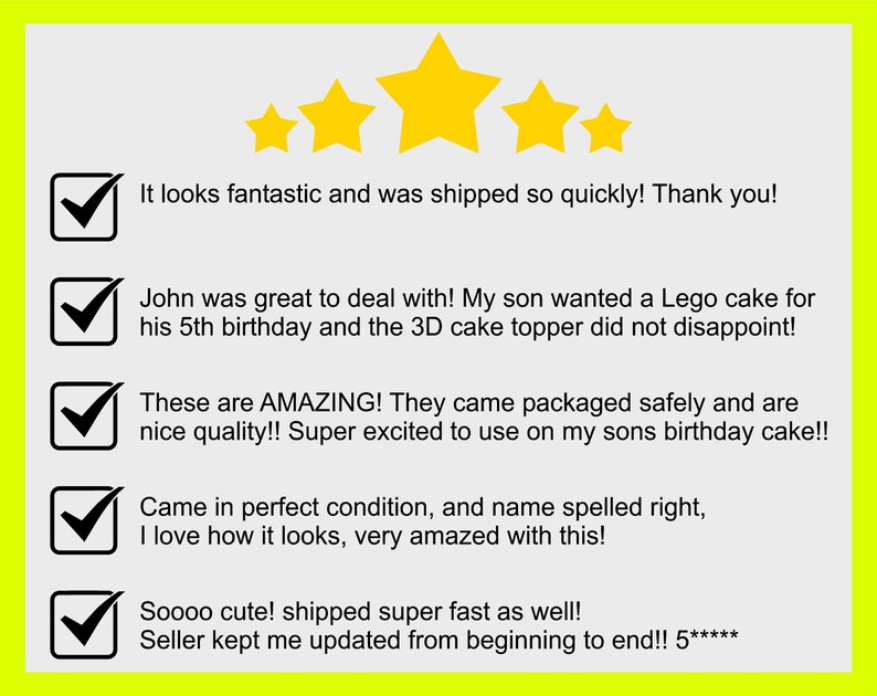 May include: Five star review with five check marks and positive comments. The comments include: "It looks fantastic and was shipped so quickly! Thank you!" "John was great to deal with! My son wanted a Lego cake for his 5th birthday and the 3D cake topper did not disappoint!" "These are AMAZING! They came packaged safely and are nice quality!! Super excited to use on my sons birthday cake!!" "Came in perfect condition, and name spelled right, I love how it looks, very amazed with this!" "Soooo cute! shipped super fast as well! Seller kept me updated from beginning to end!! 5*****"