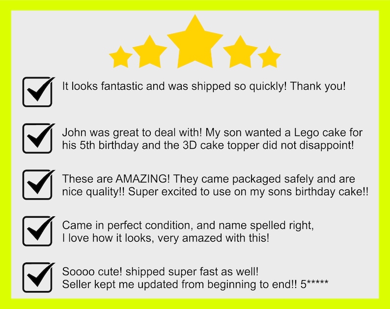 May include: Five star review with five check marks and positive comments. The comments include: "It looks fantastic and was shipped so quickly! Thank you!" "John was great to deal with! My son wanted a Lego cake for his 5th birthday and the 3D cake topper did not disappoint!" "These are AMAZING! They came packaged safely and are nice quality!! Super excited to use on my sons birthday cake!!" "Came in perfect condition, and name spelled right, I love how it looks, very amazed with this!" "Soooo cute! shipped super fast as well! Seller kept me updated from beginning to end!! 5*****"