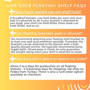 K&ouml;nnte beinhalten: Ein gelber und orangefarbener Hintergrund mit einem wei&szlig;en Pluszeichen und dem Text "LIVE EDGE FLOATING SHELF FAQS". Der Text unter dem Pluszeichen lautet "How much weight can my shelf hold?" und gibt Informationen &uuml;ber die Tragf&auml;higkeit eines schwimmenden Regaltr&auml;gers an. Der Text unter dem n&auml;chsten Pluszeichen lautet "Can floating brackets used in drywall?" und gibt Informationen &uuml;ber die Befestigung eines schwimmenden Regaltr&auml;gers an der Trockenbauwand an. Der Text unter dem letzten Pluszeichen lautet "How long will it take it to receive my order?" und gibt Informationen &uuml;ber die Produktions- und Lieferzeit f&uuml;r schwimmende Regale an.