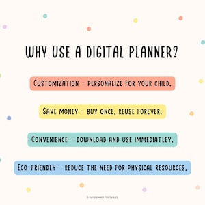 May include: A white background with colorful dots and a list of reasons to use a digital planner. The text reads: "WHY USE A DIGITAL PLANNER?"  "CUSTOMIZATION - PERSONALIZE FOR YOUR CHILD." "SAVE MONEY - BUY ONCE, REUSE FOREVER." "CONVENIENCE - DOWNLOAD AND USE IMMEDIATLEY." "ECO-FRIENDLY - REDUCE THE NEED FOR PHYSICAL RESOURCES."