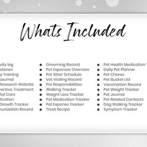 May include: A black and white checklist of features included in a pet care planner. The text "Whats Included" is at the top of the list. The list includes items such as activity log, milestones, potty training, pet journal, pet research website, preventive treatment, dental care, medication, pet growth tracker, immunization record, grooming record, pet expenses overview, pet sitter schedule, vet visiting record, pet responsibilities, walking tracker, weight loss tracker, pet medication tracker, pet expense tracker, treat recipe, pet health medication tracker, daily pet planner, pet chores, pet bucket list, vaccination record, pet weight tracker, pet journal, pet related contacts, dog walking tracker, and symptom tracker.