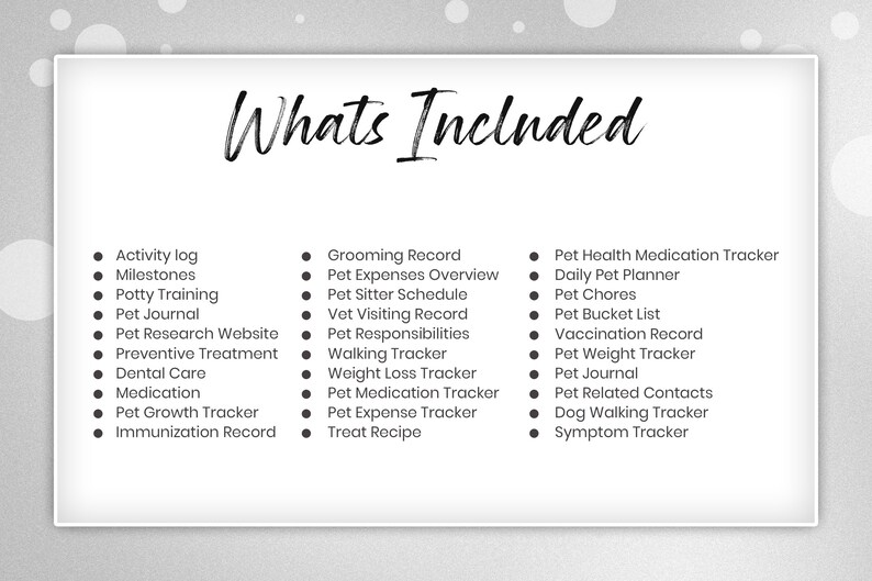 May include: A black and white checklist of features included in a pet care planner. The text "Whats Included" is at the top of the list. The list includes items such as activity log, milestones, potty training, pet journal, pet research website, preventive treatment, dental care, medication, pet growth tracker, immunization record, grooming record, pet expenses overview, pet sitter schedule, vet visiting record, pet responsibilities, walking tracker, weight loss tracker, pet medication tracker, pet expense tracker, treat recipe, pet health medication tracker, daily pet planner, pet chores, pet bucket list, vaccination record, pet weight tracker, pet journal, pet related contacts, dog walking tracker, and symptom tracker.