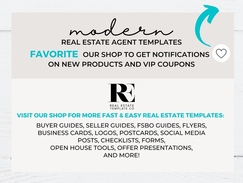 May include: A graphic with the text "modern" in cursive script, followed by "REAL ESTATE AGENT TEMPLATES". The text "FAVORITE OUR SHOP TO GET NOTIFICATIONS ON NEW PRODUCTS AND VIP COUPONS" is below. A logo with the letters "RE" in black with the text "REAL ESTATE TEMPLATE CO" below. The text "VISIT OUR SHOP FOR MORE FAST & EASY REAL ESTATE TEMPLATES" is below the logo. A list of real estate templates is below the text, including buyer guides, seller guides, FSBO guides, flyers, business cards, logos, postcards, social media posts, checklists, forms, open house tools, offer presentations, and more.