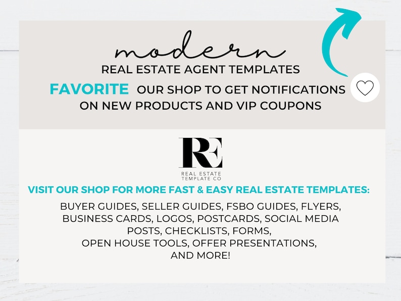 May include: A graphic with the text "modern" and "REAL ESTATE AGENT TEMPLATES" in black text. The text "FAVORITE OUR SHOP TO GET NOTIFICATIONS ON NEW PRODUCTS AND VIP COUPONS" is also in black text. The graphic also includes a logo with the letters "RE" in black text and the words "REAL ESTATE TEMPLATE CO" in smaller black text. The graphic includes the text "VISIT OUR SHOP FOR MORE FAST & EASY REAL ESTATE TEMPLATES:" in black text. The text "BUYER GUIDES, SELLER GUIDES, FSBO GUIDES, FLYERS, BUSINESS CARDS, LOGOS, POSTCARDS, SOCIAL MEDIA POSTS, CHECKLISTS, FORMS, OPEN HOUSE TOOLS, OFFER PRESENTATIONS, AND MORE!" is also in black text.