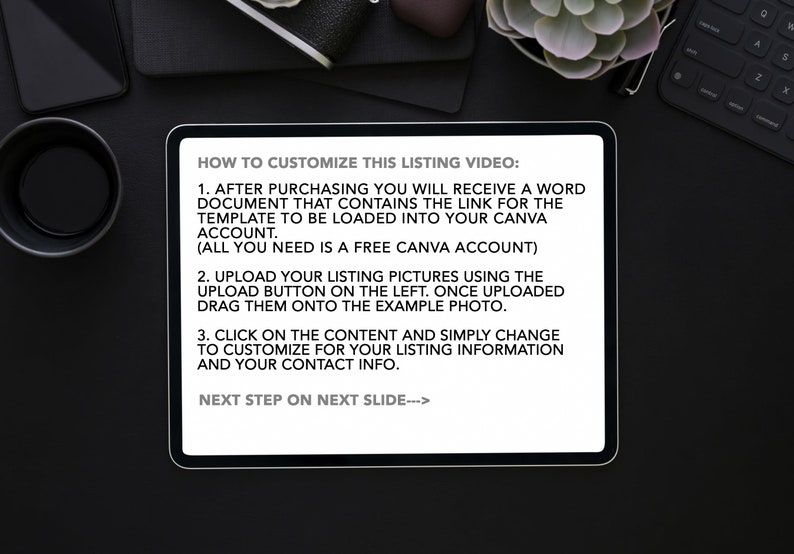 Op de afbeelding: Een witte tablet met een zwart scherm waarop instructies staan over het aanpassen van een video voor een productlisting. De tekst bevat instructies over het uploaden van afbeeldingen, het bewerken van inhoud en het gebruik van een gratis Canva-account. De tekst luidt "HOW TO CUSTOMIZE THIS LISTING VIDEO: 1. AFTER PURCHASING YOU WILL RECEIVE A WORD DOCUMENT THAT CONTAINS THE LINK FOR THE TEMPLATE TO BE LOADED INTO YOUR CANVA ACCOUNT. (ALL YOU NEED IS A FREE CANVA ACCOUNT) 2. UPLOAD YOUR LISTING PICTURES USING THE UPLOAD BUTTON ON THE LEFT. ONCE UPLOADED DRAG THEM ONTO THE EXAMPLE PHOTO. 3. CLICK ON THE CONTENT AND SIMPLY CHANGE TO CUSTOMIZE FOR YOUR LISTING INFORMATION AND YOUR CONTACT INFO. NEXT STEP ON NEXT SLIDE--->"