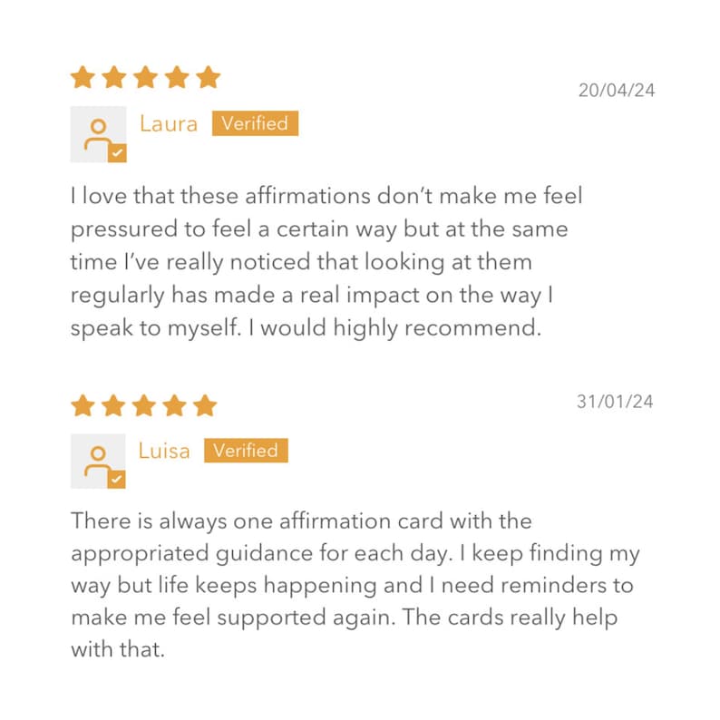 May include: Two customer reviews for a product. The first review is from Laura, who says "I love that these affirmations don't make me feel pressured to feel a certain way but at the same time I've really noticed that looking at them regularly has made a real impact on the way I speak to myself. I would highly recommend." The second review is from Luisa, who says "There is always one affirmation card with the appropriated guidance for each day. I keep finding my way but life keeps happening and I need reminders to make me feel supported again. The cards really help with that."