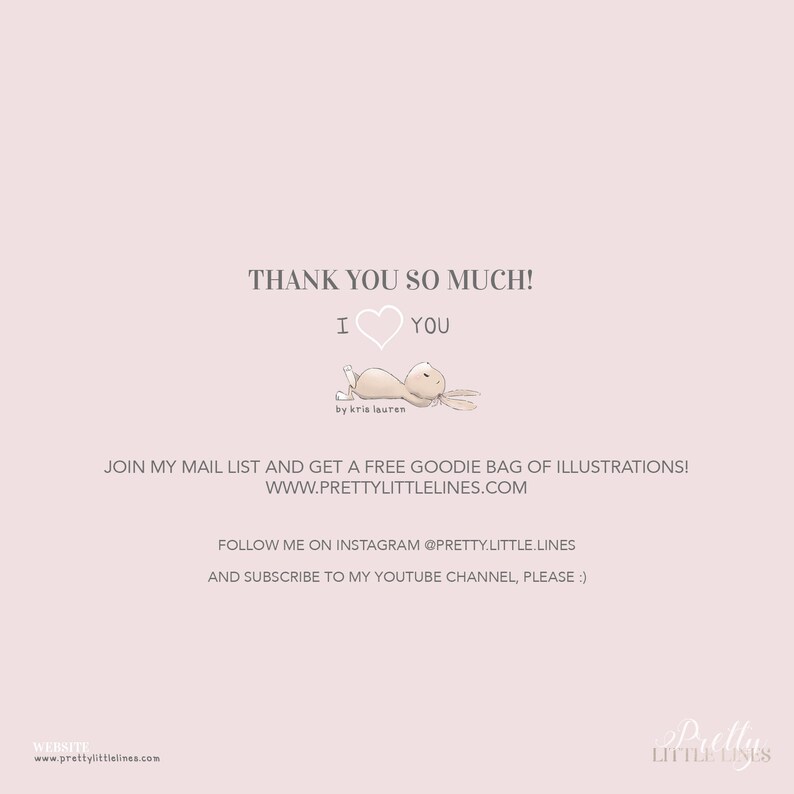 May include: Thank you so much! I love you. A cute illustration of a brown bunny with a pink heart. The text "by kris lauren" is below the bunny. The text "JOIN MY MAIL LIST AND GET A FREE GOODIE BAG OF ILLUSTRATIONS! WWW.PRETTYLITTLELINES.COM" is below the bunny. The text "FOLLOW ME ON INSTAGRAM @PRETTY.LITTLE.LINES AND SUBSCRIBE TO MY YOUTUBE CHANNEL, PLEASE :)" is below the text. The text "WEBSITE www.prettylittlelines.com" is at the bottom of the image.