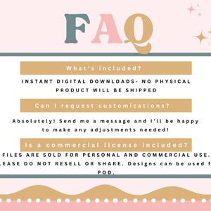 May include: A light pink background with a teal and gold graphic that says "FAQ" in large letters. The graphic is surrounded by small gold stars. Below the graphic is a teal box with gold text that says "What's included?" and "INSTANT DIGITAL DOWNLOADS - NO PHYSICAL PRODUCT WILL BE SHIPPED". Below that is another teal box with gold text that says "Can I request customizations?" and "Absolutely! Send me a message and I'll be happy to make any adjustments needed!" Below that is another teal box with gold text that says "Is a commercial license included?" and "FILES ARE SOLD FOR PERSONAL AND COMMERCIAL USE. PLEASE DO NOT RESELL OR SHARE. Designs can be used for POD."