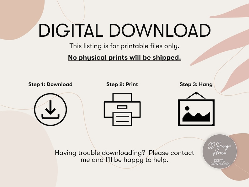 May include: A digital download graphic with a white background and pink abstract shapes. The text "DIGITAL DOWNLOAD" is in black bold font. The text "This listing is for printable files only. No physical prints will be shipped." is in black font. Three steps are outlined: "Step 1: Download", "Step 2: Print", and "Step 3: Hang". Each step has a black icon representing the action. The text "Having trouble downloading? Please contact me and I'll be happy to help." is in black font. The text "D Design House DIGITAL DOWNLOAD" is in black font.