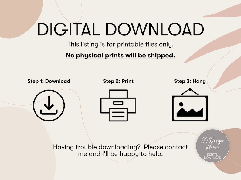 May include: A digital download graphic with the text "DIGITAL DOWNLOAD" in black text on a white background. The graphic also includes the text "This listing is for printable files only. No physical prints will be shipped." in black text on a white background. The graphic also includes three icons: a download icon, a printer icon, and a picture frame icon. The graphic also includes the text "Step 1: Download", "Step 2: Print", and "Step 3: Hang" in black text on a white background. The graphic also includes the text "Having trouble downloading? Please contact me and I'll be happy to help." in black text on a white background. The graphic also includes the text "D Design House DIGITAL DOWNLOAD" in black text on a white background.