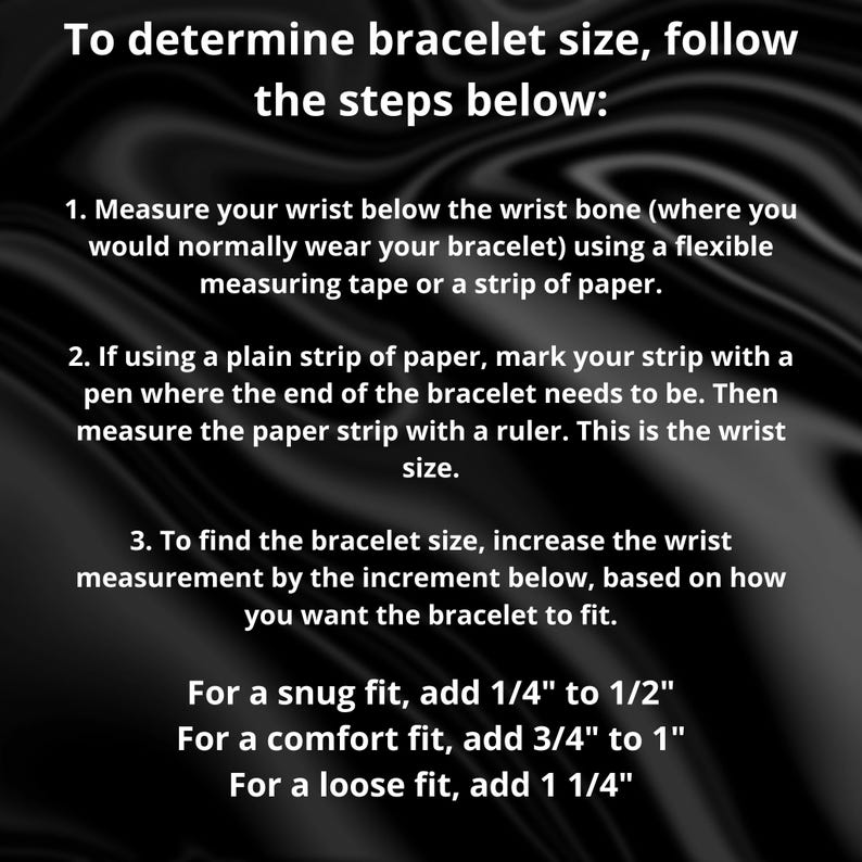 May include: Text on a black background provides instructions on how to determine bracelet size. It advises measuring the wrist with a tape measure or paper strip, then adding increments based on desired fit: 1/4" to 1/2" for snug, 3/4" to 1" for comfort, and 1 1/4" for loose.