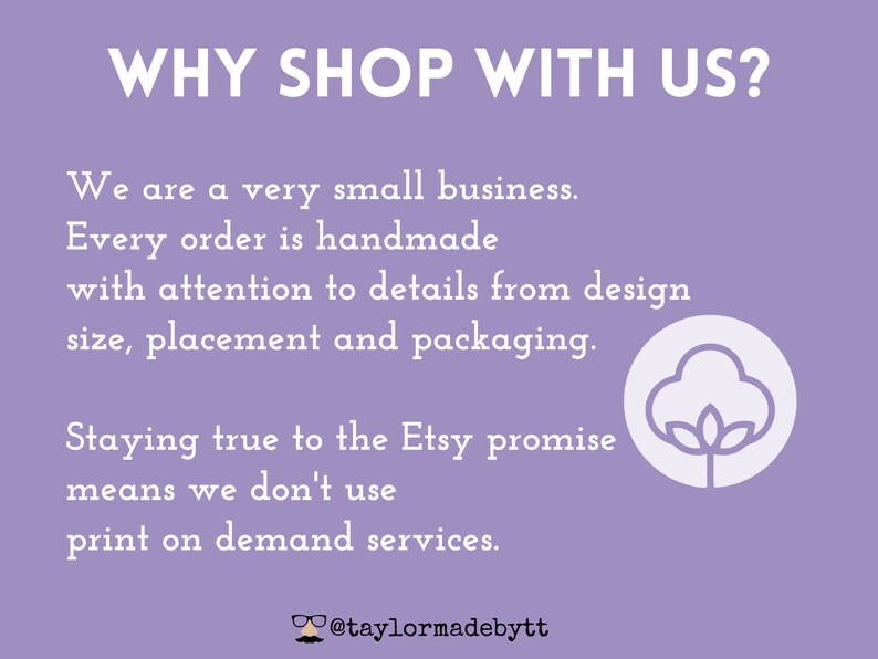 May include: Purple background with white text that reads "WHY SHOP WITH US?"  We are a very small business. Every order is handmade with attention to details from design size, placement and packaging. Staying true to the Etsy promise means we don't use print on demand services.  @taylormadebytt.  A white cotton boll icon is on the right side of the image.