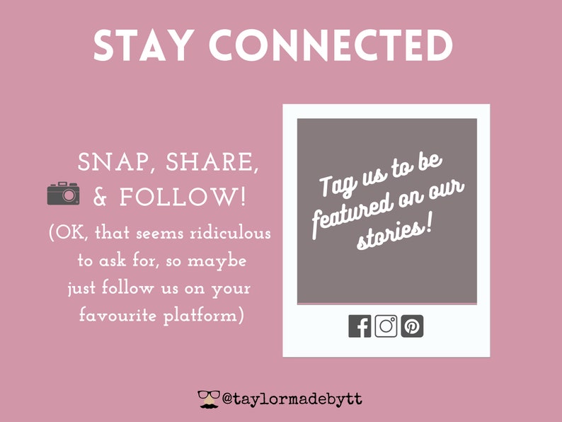May include: Pink background with the text "STAY CONNECTED" in white. Below the text is a white camera icon and the text "SNAP, SHARE, & FOLLOW!" in white. Below that is the text "(OK, that seems ridiculous to ask for, so maybe just follow us on your favourite platform)" in white. On the right side of the image is a white square with a gray background and the text "Tag us to be featured on our stories!" in white. Below the text are three icons: a white Facebook icon, a white Instagram icon, and a white Pinterest icon. Below the square is the text "@taylormadebytt" in white.