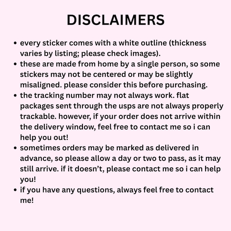 May include: A light pink informational graphic titled DISCLAIMERS in black text. It lists five bullet points regarding sticker production, white outlines, potential alignment variations, tracking limitations for flat packages, and contact instructions.