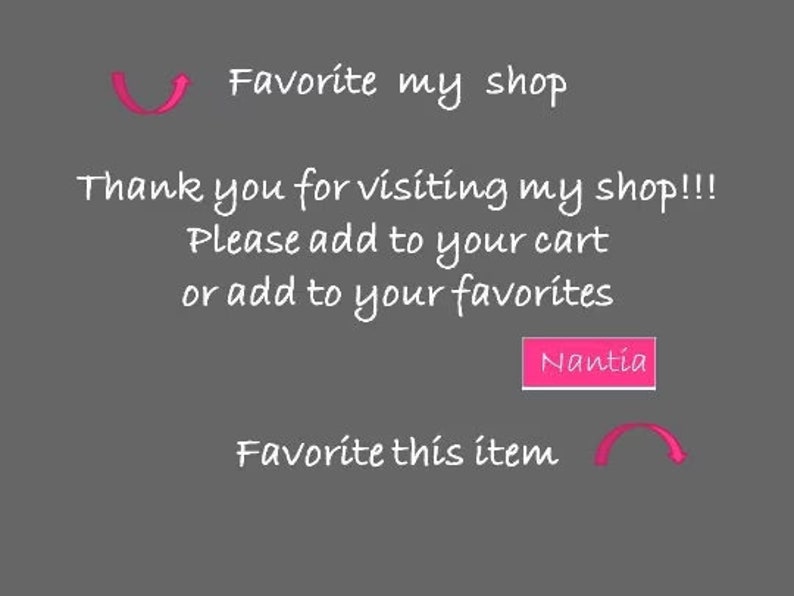May include: Text on a gray background that reads "Favorite my shop" with a pink arrow pointing to the right. Below the text is "Thank you for visiting my shop!!! Please add to your cart or add to your favorites."  A pink button with the text "Nantia" is below the text. Below the button is "Favorite this item" with a pink arrow pointing to the left.