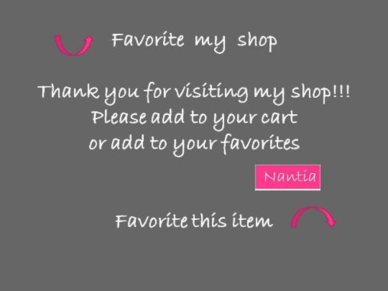May include: Text on a gray background that reads "Favorite my shop" with a pink arrow pointing to the left. Below the text is "Thank you for visiting my shop!!! Please add to your cart or add to your favorites." A pink button with the text "Nantia" is below the text. Below the button is "Favorite this item" with a pink arrow pointing to the right.