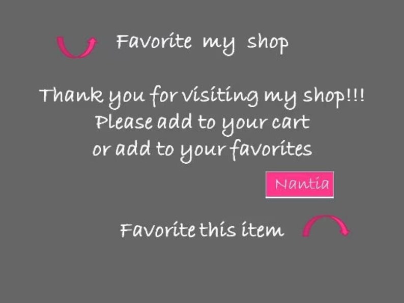 May include: Text on a grey background that reads "Favorite my shop" with a pink arrow pointing to the right. Below the text is "Thank you for visiting my shop!!! Please add to your cart or add to your favourites."  A pink button with the text "Nantia" is below the text. Below the button is "Favorite this item" with a pink arrow pointing to the left.