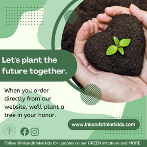 May include: Two hands holding a heart-shaped mound of soil with a small green plant growing out of it. The text "Let's plant the future together." is in the upper left corner of the image. The text "When you order directly from our website, we'll plant a tree in your honor." is in the lower left corner of the image. The text "www.inkandtrinketkids.com" is in the lower right corner of the image. The text "Follow @inkandtrinketkids for updates on our GREEN initiatives and MORE." is at the bottom of the image.