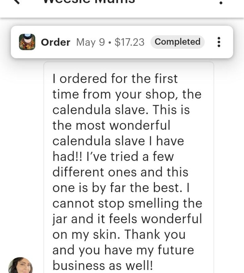 May include: A digital screenshot of a customer review for a shop named Weesie Mums. The text reads: I ordered for the first time from your shop, the calendula slave. This is the most wonderful calendula slave I have had!! I have tried a few different ones and this one is by far the best. I cannot stop smelling the jar and it feels wonderful on my skin. Thank you and you have my future business as well!