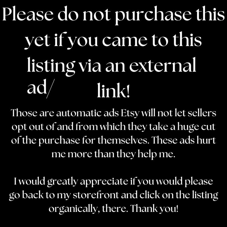 Puede incluir: Texto en blanco y negro sobre fondo negro. El texto dice: "Por favor, no compre esto si lleg&oacute; a esta lista a trav&eacute;s de un anuncio/enlace externo. Estos son anuncios autom&aacute;ticos que Etsy no permite que los vendedores rechacen y de los que se llevan una gran parte de la compra. Estos anuncios me perjudican m&aacute;s de lo que me ayudan. Le agradecer&iacute;a mucho que volviera a mi tienda y hiciera clic en la lista de forma org&aacute;nica. &iexcl;Gracias!"
