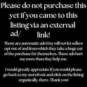 May include: Black and white text on a black background. The text reads: "Please do not purchase this yet if you came to this listing via an external ad/link! Those are automatic ads Etsy will not let sellers opt out of and from which they take a huge cut of the purchase for themselves. These ads hurt me more than they help me. I would greatly appreciate if you would please go back to my storefront and click on the listing organically, there. Thank you!"