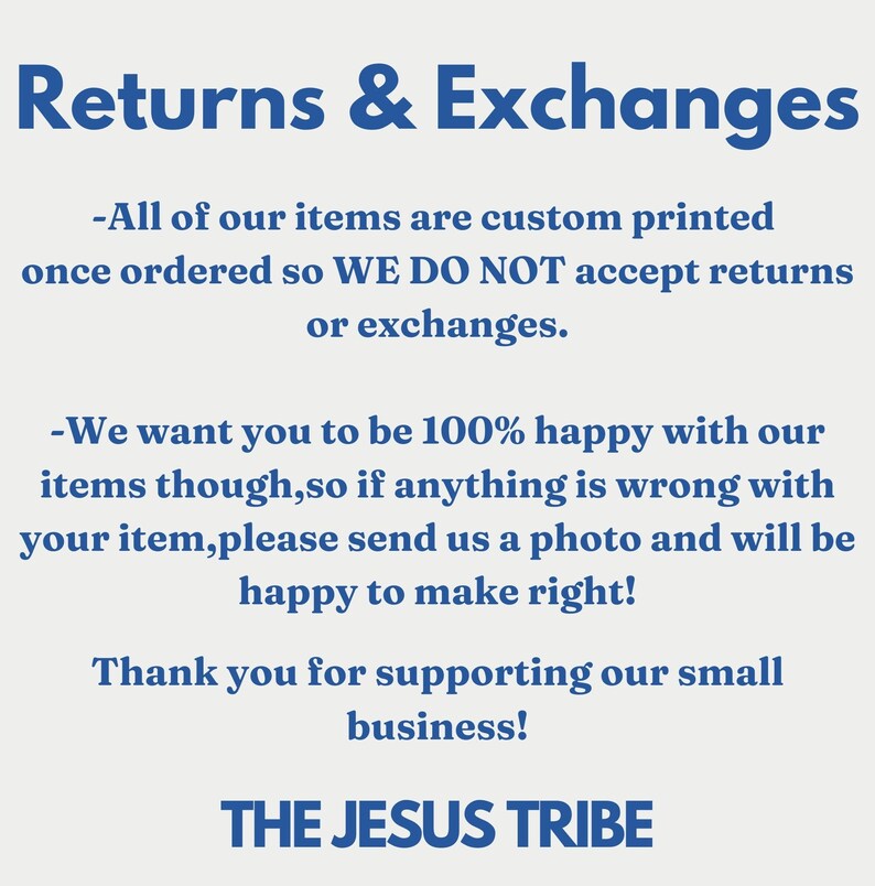 May include: Text on a white background with blue text that reads: Returns & Exchanges. All of our items are custom printed once ordered so WE DO NOT accept returns or exchanges. We want you to be 100% happy with our items though, so if anything is wrong with your item, please send us a photo and will be happy to make right! Thank you for supporting our small business! THE JESUS TRIBE.