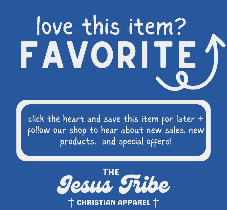 May include: Blue background with white text that says "love this item? FAVORITE" with an arrow pointing upwards. Below the text is a white box with the text "click the heart and save this item for later + follow our shop to hear about new sales, new products, and special offers!" Below the box is the text "THE Jesus Tribe &dagger; CHRISTIAN APPAREL &dagger;".
