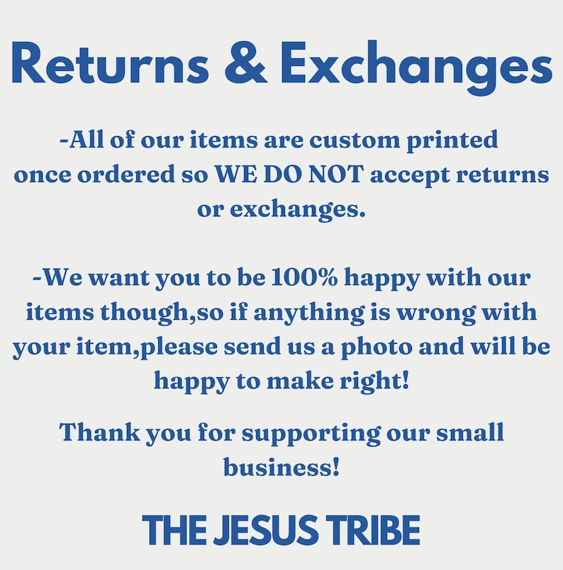 May include: Text on a white background with blue text that reads: Returns & Exchanges. All of our items are custom printed once ordered so WE DO NOT accept returns or exchanges. We want you to be 100% happy with our items though, so if anything is wrong with your item, please send us a photo and will be happy to make right! Thank you for supporting our small business! THE JESUS TRIBE.