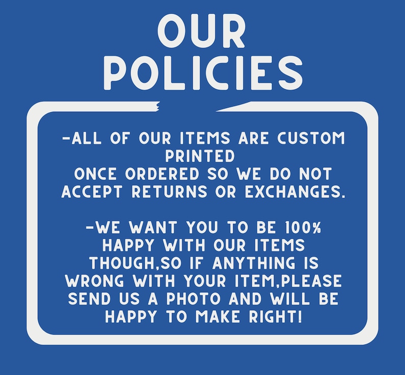 May include: White text on a blue background with a white border outlining the text. The text reads "OUR POLICIES - ALL OF OUR ITEMS ARE CUSTOM PRINTED ONCE ORDERED SO WE DO NOT ACCEPT RETURNS OR EXCHANGES. - WE WANT YOU TO BE 100% HAPPY WITH OUR ITEMS THOUGH, SO IF ANYTHING IS WRONG WITH YOUR ITEM, PLEASE SEND US A PHOTO AND WILL BE HAPPY TO MAKE RIGHT!"