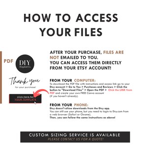 May include: A white and black graphic with the text "How to Access Your Files" in large black letters. The text "After your purchase, files are not emailed to you. You can access them directly from your Etsy account!" is in black text. The text "Thank you for your purchase!" is in black text. The text "Click here for your template" is in black text. The text "From your computer: To download the PDF file with instructions and access link go to your Etsy account > Go to You > Purchases and Reviews > Click the button to "Download Files" > Open the PDF > Click the LINK from PDF and create your own FREE Canva account (if you haven't already)." is in black text. The text "From your phone: Etsy doesn't allow downloads from the Etsy app. You can still use your phone, but you need to login to Etsy.com from a web browser (Safari or Chrome). Then, you can follow the same instructions as above!" is in black text. The text "Custom sizing service is available. Please contact us for a quote!" is in black text.