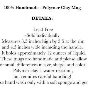 May include: A text description of a handmade polymer clay mug. The mug is lead-free, holds 12 ounces of liquid, and measures 3.5 inches high by 3.5 inches at the rim and 4.5 inches wide including the handle. The text also states that the mug is water resistant but requires careful handling and should be hand washed with a soft sponge.