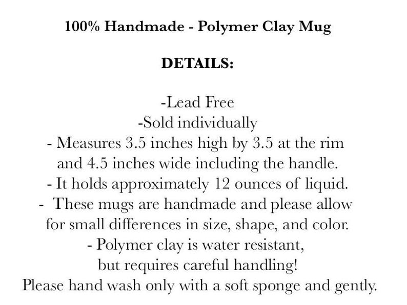 May include: A text description of a handmade polymer clay mug. The mug is lead-free, holds 12 ounces of liquid, and measures 3.5 inches high by 3.5 inches at the rim and 4.5 inches wide including the handle. The text also states that the mug is water resistant but requires careful handling and should be hand washed with a soft sponge.