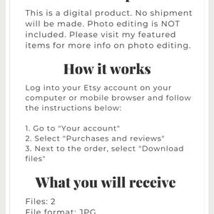 May include: Text-based description of a digital product listing on Etsy. The listing includes information about the product, how to download it, and the file format and size. The text reads: "Item description This is a digital product. No shipment will be made. Photo editing is NOT included. Please visit my featured items for more info on photo editing. How it works Log into your Etsy account on your computer or mobile browser and follow the instructions below: 1. Go to "Your account" 2. Select "Purchases and reviews" 3. Next to the order, select "Download files" What you will receive Files: 2 File format: JPG File size: 6000x4500 300 ppi"