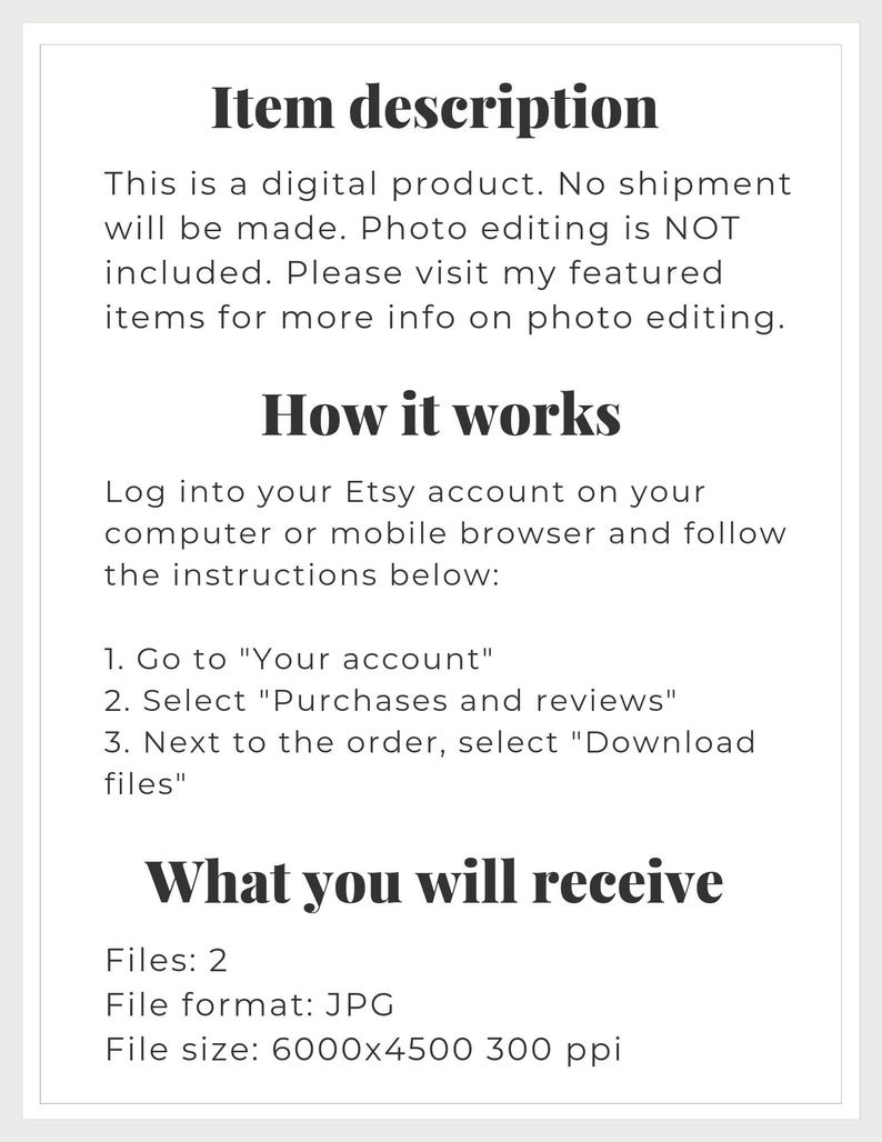 May include: Text-based description of a digital product listing on Etsy. The listing includes information about the product, how to download it, and the file format and size. The text reads: "Item description This is a digital product. No shipment will be made. Photo editing is NOT included. Please visit my featured items for more info on photo editing. How it works Log into your Etsy account on your computer or mobile browser and follow the instructions below: 1. Go to "Your account" 2. Select "Purchases and reviews" 3. Next to the order, select "Download files" What you will receive Files: 2 File format: JPG File size: 6000x4500 300 ppi"