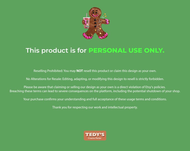 May include: A green digital graphic featuring a brown gingerbread person holding a pink cup with a straw. The text reads: This product is for PERSONAL USE ONLY. Reselling Prohibited: You may NOT resell this product or claim this design as your own.