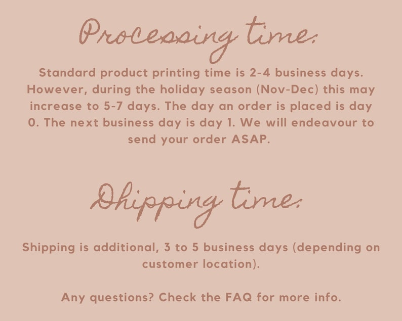 May include: Text on a pink background with the heading "Processing time." and "Shipping time."  The text explains that standard product printing time is 2-4 business days, but may increase to 5-7 days during the holiday season (Nov-Dec). The text also explains that shipping is an additional 3 to 5 business days, depending on customer location. The text ends with "Any questions? Check the FAQ for more info."