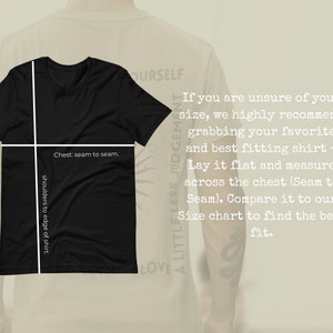 May include: A black t-shirt with white text that reads "Chest: seam to seam." and "shoulders to edge of shirt."  The text is overlaid on a black t-shirt with short sleeves.  The t-shirt is on a light brown background.  The text "If you are unsure of your size, we highly recommend grabbing your favorite and best fitting shirt - Lay it flat and measure across the chest (Seam to Seam). Compare it to our Size chart to find the best fit." is visible on the right side of the image.  The text "A LITTLE LESS JUDGEMENT" is visible on the right side of the image.  The text "LOVE" is visible on the bottom left side of the image.  The text "OURSELF" is visible on the top right side of the image.
