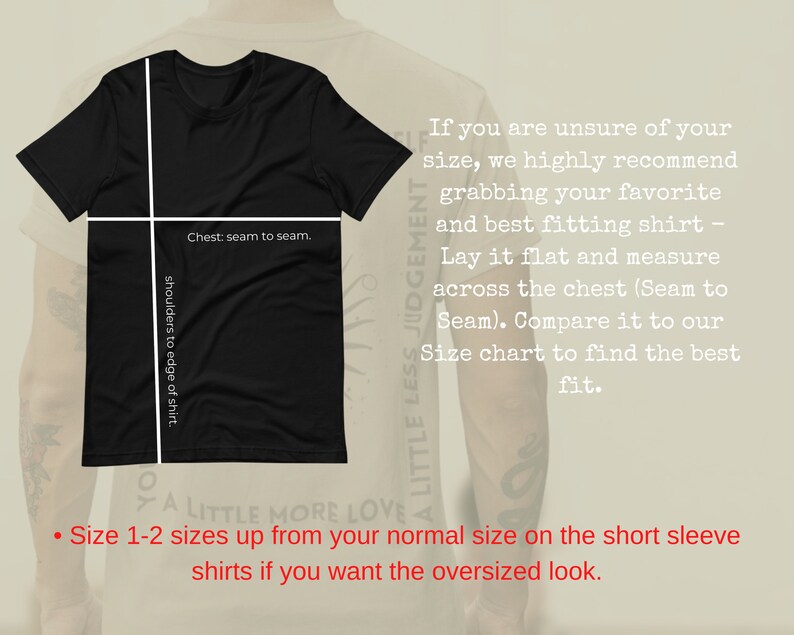 May include: Black t-shirt with white text that reads "A Little Less Judgement, A Little More Love."  The shirt is laid flat and has measurements marked for chest and shoulder width.  The text "Size 1-2 sizes up from your normal size on the short sleeve shirts if you want the oversized look." is also included.