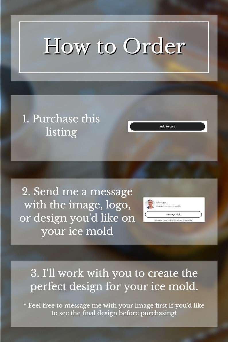 May include: A graphic with instructions on how to order a custom ice mould. The graphic includes a button that says "Add to cart", a message box with a picture of a person and the text "Message Nick", and the text "Feel free to message me with your image first if you'd like to see the final design before purchasing!"