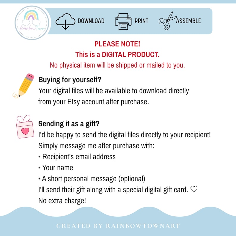 May include: A digital product information graphic with a light blue header featuring icons for download, print, and assemble. The text states: PLEASE NOTE! This is a DIGITAL PRODUCT. No physical item will be shipped. Buying for yourself? Your digital files will be available to download directly from your Etsy account after purchase. Sending it as a gift? I'd be happy to send the digital files directly to your recipient! Simply message me after purchase with: Recipient's email address, Your name, A short personal message. I'll send their gift along with a special digital gift card. No extra charge! CREATED BY RAINBOWTOWNART.