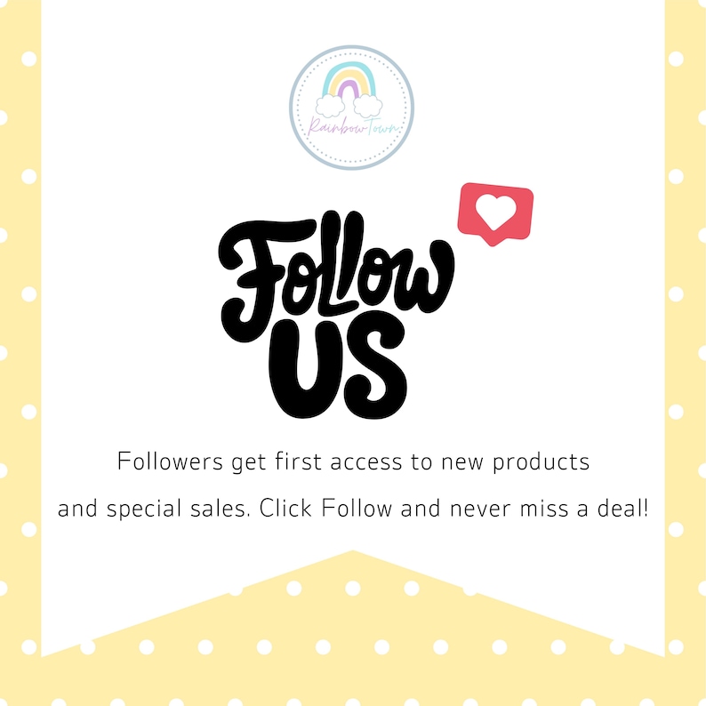 May include: A white graphic with a yellow polka dot border featuring a circular logo with a rainbow and the text Rainbow Town. The words Follow Us are in large black script with a red heart icon. Text reads: Followers get first access to new products and special sales. Click Follow and never miss a deal!
