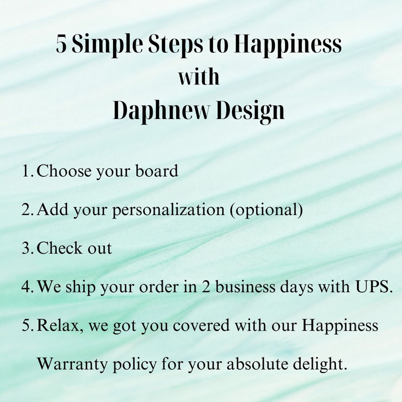 May include: A turquoise background with white text outlining 5 simple steps to happiness with Daphnew Design. The steps include choosing a board, adding personalization, checking out, shipping, and relaxing. The text also includes a warranty policy for absolute delight.