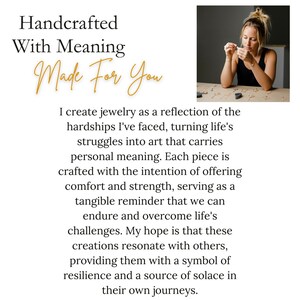 Handcrafted with meaning made for you. I create jewelry as a reflection of the hardships I have faced. My hope is that these creations resonate with others providing them with a symbol of resilience and a source of solace in their own journeys.