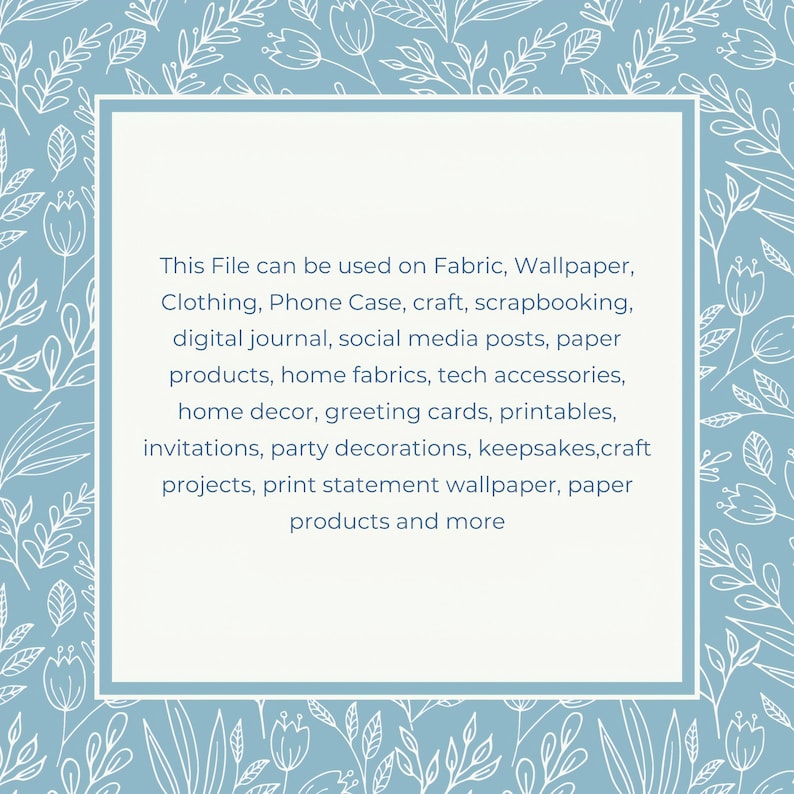 May include: A light blue square with a white border and white floral pattern around the edges. The square contains text that reads: "This File can be used on Fabric, Wallpaper, Clothing, Phone Case, craft, scrapbooking, digital journal, social media posts, paper products, home fabrics, tech accessories, home decor, greeting cards, printables, invitations, party decorations, keepsakes,craft projects, print statement wallpaper, paper products and more"