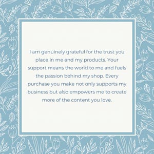 May include: A blue and white floral patterned background with a white rectangle in the center. The rectangle contains a message of gratitude for customer support. The message reads: "I am genuinely grateful for the trust you place in me and my products. Your support means the world to me and fuels the passion behind my shop. Every purchase you make not only supports my business but also empowers me to create more of the content you love."