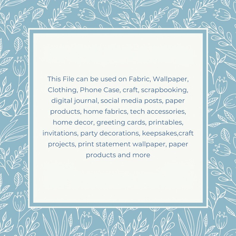 May include: A light blue square with a white border and white floral pattern around the edges. The square contains text that reads: "This File can be used on Fabric, Wallpaper, Clothing, Phone Case, craft, scrapbooking, digital journal, social media posts, paper products, home fabrics, tech accessories, home decor, greeting cards, printables, invitations, party decorations, keepsakes,craft projects, print statement wallpaper, paper products and more"