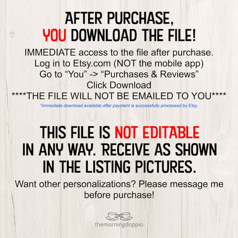 May include: Text on a woodgrain background that reads "After purchase, you download the file!"  "IMMEDIATE access to the file after purchase. Log in to Etsy.com (NOT the mobile app) Go to "You" -> "Purchases & Reviews" Click Download ****THE FILE WILL NOT BE EMAILED TO YOU**** *immediate download available after payment is successfully processed by Etsy THIS FILE IS NOT EDITABLE IN ANY WAY. RECEIVE AS SHOWN IN THE LISTING PICTURES. Want other personalizations? Please message me before purchase!"